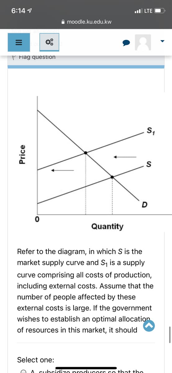 6:14 1
.ul LTE O
I moodle.ku.edu.kw
P Flag question
S
Quantity
Refer to the diagram, in which S is the
market supply curve and S is a supply
curve comprising all costs of production,
including external costs. Assume that the
number of people affected by these
external costs is large. If the government
wishes to establish an optimal allocation
of resources in this market, it should
Select one:
O A SUbsidizo producors so that the
Price
II
