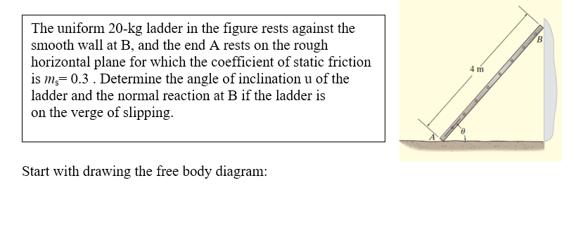 The uniform 20-kg ladder in the figure rests against the
smooth wall at B, and the end A rests on the rough
horizontal plane for which the coefficient of static friction
is m= 0.3. Determine the angle of inclination u of the
ladder and the normal reaction at B if the ladder is
B.
4 m
on the verge of slipping.
Start with drawing the free body diagram:
