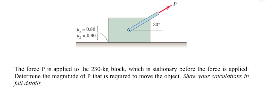 .P
30°
H = 0.80
H = 0.60
The force P is applied to the 230-kg block, which is stationary before the force is applied.
Determine the magnitude of P that is required to move the object. Show your calculations in
full details.
