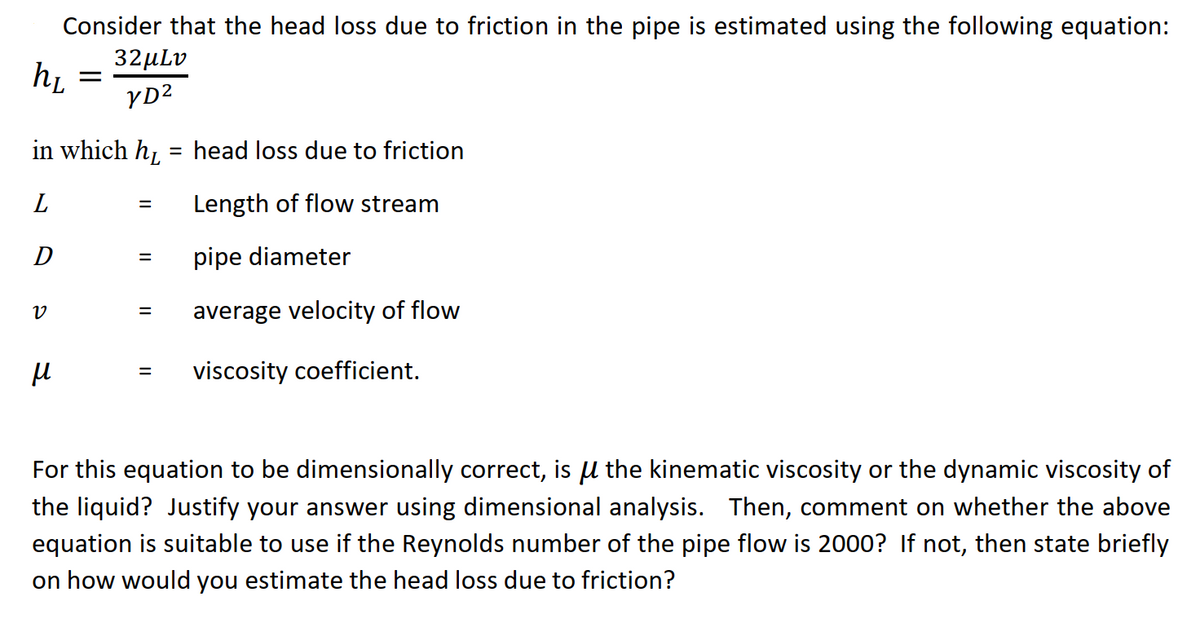 Consider that the head loss due to friction in the pipe is estimated using the following equation:
32µLv
hi
YD2
in which h, = head loss due to friction
L
Length of flow stream
pipe diameter
average velocity of flow
viscosity coefficient.
For this equation to be dimensionally correct, is µ the kinematic viscosity or the dynamic viscosity of
the liquid? Justify your answer using dimensional analysis. Then, comment on whether the above
equation is suitable to use if the Reynolds number of the pipe flow is 2000? If not, then state briefly
on how would you estimate the head loss due to friction?

