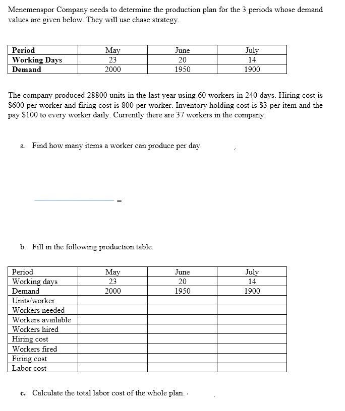 Menemenspor Company needs to determine the production plan for the 3 periods whose demand
values are given below. They will use chase strategy.
Period
May
23
2000
June
July
Working Days
Demand
20
14
1950
1900
The company produced 28800 units in the last year using 60 workers in 240 days. Hiring cost is
S600 per worker and firing cost is 800 per worker. Inventory holding cost is S3 per item and the
pay S100 to every worker daily. Currently there are 37 workers in the company.
a. Find how many items a worker can produce per day.
b. Fill in the following production table.
Period
Working days
May
June
July
23
20
14
Demand
2000
1950
1900
Units/worker
Workers needed
Workers available
Workers hired
Hiring cost
Workers fired
Firing cost
Labor cost
c. Calculate the total labor cost of the whole plan..
