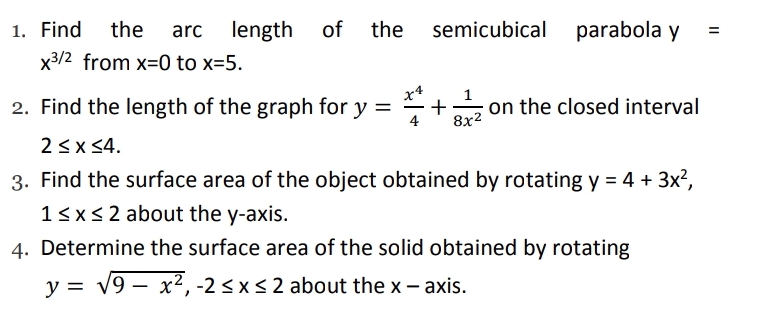 1. Find the
arc
length of the semicubical parabola y
%3D
x3/2 from x=0 to x=5.
2. Find the length of the graph for y =
x4
+
4
on the closed interval
8x2
2<x <4.
3. Find the surface area of the object obtained by rotating y = 4 + 3x?,
13x<2 about the y-axis.
4. Determine the surface area of the solid obtained by rotating
y = v9 – x2, -2 < x< 2 about the x- axis.
|
