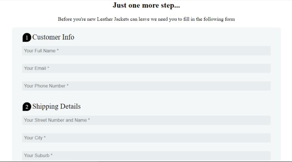 Just one more step...
Before you're new Leather Jackets can leave we need you to fill in the following form
1 Customer Info
Your Full Name *
Your Email *
Your Phone Number *
2 Shipping Details
Your Street Number and Name *
Your City *
Your Suburb *
