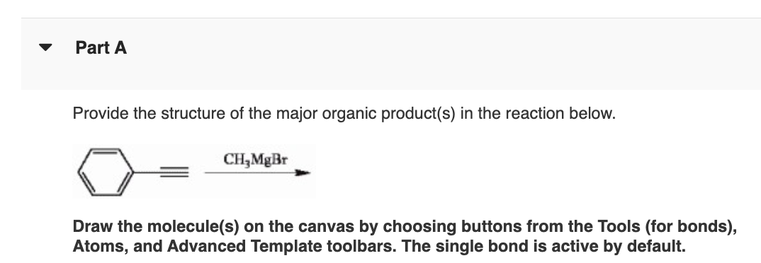 Part A
Provide the structure of the major organic product(s) in the reaction below.
CH,MgBr
Draw the molecule(s) on the canvas by choosing buttons from the Tools (for bonds),
Atoms, and Advanced Template toolbars. The single bond is active by default.