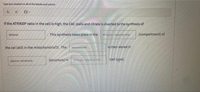 Type your answers in all of the blanks and submit
X,
If the ATP/ADP ratio in the cell is high, the CAC stalls and citrate is diverted to the synthesis of
. This synthesis takes place in the wrce your resporsa nere.
(compartment) of
ethanol
the cel (still in the mitochondria?)L. The acetaldehyde
is then stored in
plasma membrane
(structure) in
Wete your response here.
(cell type).
