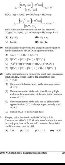 (ag)
K, =
=1.5x 10
HCO: (aq) + H,O(I) co? (aq) + H:0 (aq)
2
(aq)
(aq)
-4.69 x 10
[HCo, (na]
What is the equilibrium constant for this reaction?
CO.(aq) + 2H;0(1) HCO, (aq) + H;O (aq) K=?
(A) K x Ki
(B) K x K2
(C) Ku/K.
(D) Kn/ K.
19. Which equation represents the charge balance equation
for the dissolution of CaCO, in aqueous solution.
(A) [Ca] = [HCO,1+ [CO 1
(B) 2[Ca*]+ [H'] =[OH]+ 2[CO;)
(C) [Ca]+ [H']= [OH 1 + [HCO,]+ [CO? ]
(D) 2[Ca*]+ [H']= [0H ]+ [HCO; ]+ 2[CO; ]
20. In the dissociation of a monoprotic weak acid in aqueous
solutions, HA, which leads to the assumption that
[H]= [A]?
(A) The autoprotolysis of water is the dominant source
of (H').
(B) The concentration of the acid is sufficiently high
such that the dissociation of the acid is the dominant
source of [H'].
(C) The concentration of the acid has no effect on the
approximation; [H'] is always approximately equal
to [A).
(D) The anion, A is also a weak base.
21. The pK, value for formic acid (HCOOH) is 3.74.
Calculate the pH of a 0.25 M solution of sodium formate,
the conjugate base of formic acid. Assume the activity
coefficients are equal to 1.00.
(A) 2.18
(B) 5.43
(C) 8.57
(D) 11.82
2007 ACS DIVCHED Examinations Institute

