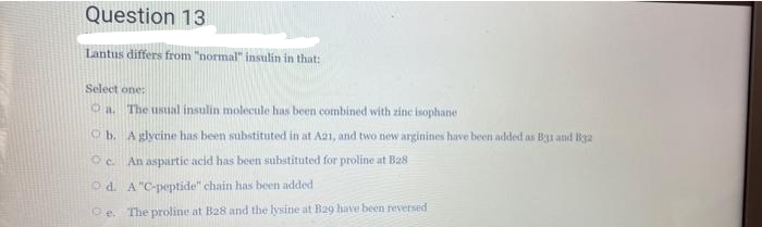 Question 13
Lantus differs from "normal" insulin in that:
Select one:
O a. The usual insulin molecule has been combined with zine isophane
Ob. Aglycine has been substituted in at A21, and two new arginines have been added as B31 and B3a
Oc. An aspartic acid has been substituted for proline at Ba8
O d. A"C-peptide" chain has been added
O e. The proline at B28 and the lysine at Ba9 have been reversed
