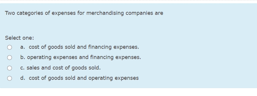 Two categories of expenses for merchandising companies are
Select one:
a. cost of goods sold and financing expenses.
b. operating expenses and financing expenses.
c. sales and cost of goods sold.
d. cost of goods sold and operating expenses
