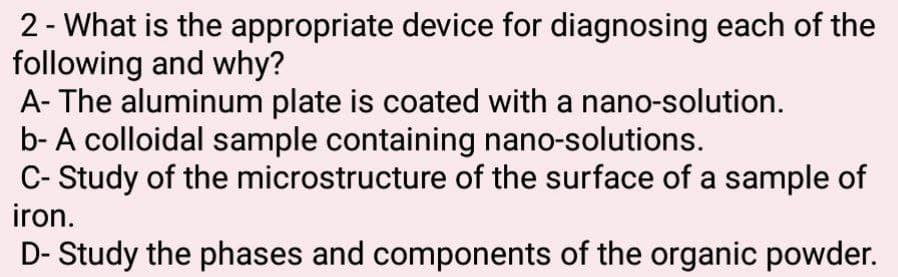 2 - What is the appropriate device for diagnosing each of the
following and why?
A- The aluminum plate is coated with a nano-solution.
b- A colloidal sample containing nano-solutions.
C- Study of the microstructure of the surface of a sample of
iron.
D- Study the phases and components of the organic powder.

