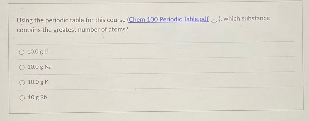 Using the periodic table for this course (Chem 100 Periodic Table.pdf ), which substance
contains the greatest number of atoms?
10.0 g Li
O 10.0 g Na
O 10.0 g K
O 10 g Rb
