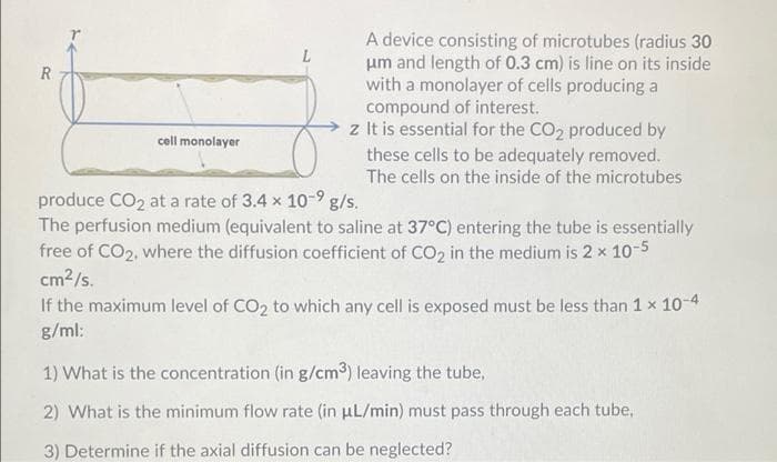 A device consisting of microtubes (radius 30
um and length of 0.3 cm) is line on its inside
with a monolayer of cells producing a
compound of interest.
z It is essential for the CO2 produced by
L
R
cell monolayer
these cells to be adequately removed.
The cells on the inside of the microtubes
produce CO2 at a rate of 3.4 x 10-9 g/s.
The perfusion medium (equivalent to saline at 37°C) entering the tube is essentially
free of CO2, where the diffusion coefficient of CO2 in the medium is 2 x 10-5
cm2/s.
If the maximum level of CO2 to which any cell is exposed must be less than 1 x 10-4
g/ml:
1) What is the concentration (in g/cm3) leaving the tube,
2) What is the minimum flow rate (in uL/min) must pass through each tube,
3) Determine if the axial diffusion can be neglected?
