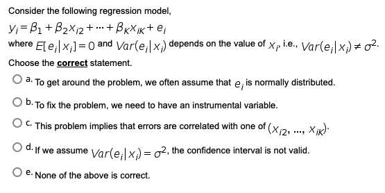 Consider the following regression model,
Y;= B1 + B2Xi2 + .. + BxX ik+ e;
where E[ e;|x;] = 0 and Var(e, x) depends on the value of Xp i.e., Var(e;|x) = o2.
Choose the correct statement.
O a. To get around the problem, we often assume that e, is normally distributed.
O b. To fix the problem, we need to have an instrumental variable.
O C. This problem implies that errors are correlated with one of (xi2, ., x ik):
O d. If we assume Varle,lx) = o2, the confidence interval is not valid.
O e. None of the above is correct.
