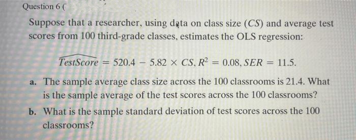 Question 6 (
Suppose that a researcher, using dgta on class size (CS) and average test
scores from 100 third-grade classes, estimates the OLS regression:
TestScore = 520.4 - 5.82 x CS, R = 0.08, SER = 11.5.
a. The sample average class size across the 100 classrooms is 21.4. What
is the sample average of the test scores across the 100 classrooms?
b. What is the sample standard deviation of test scores across the 100
classrooms?
