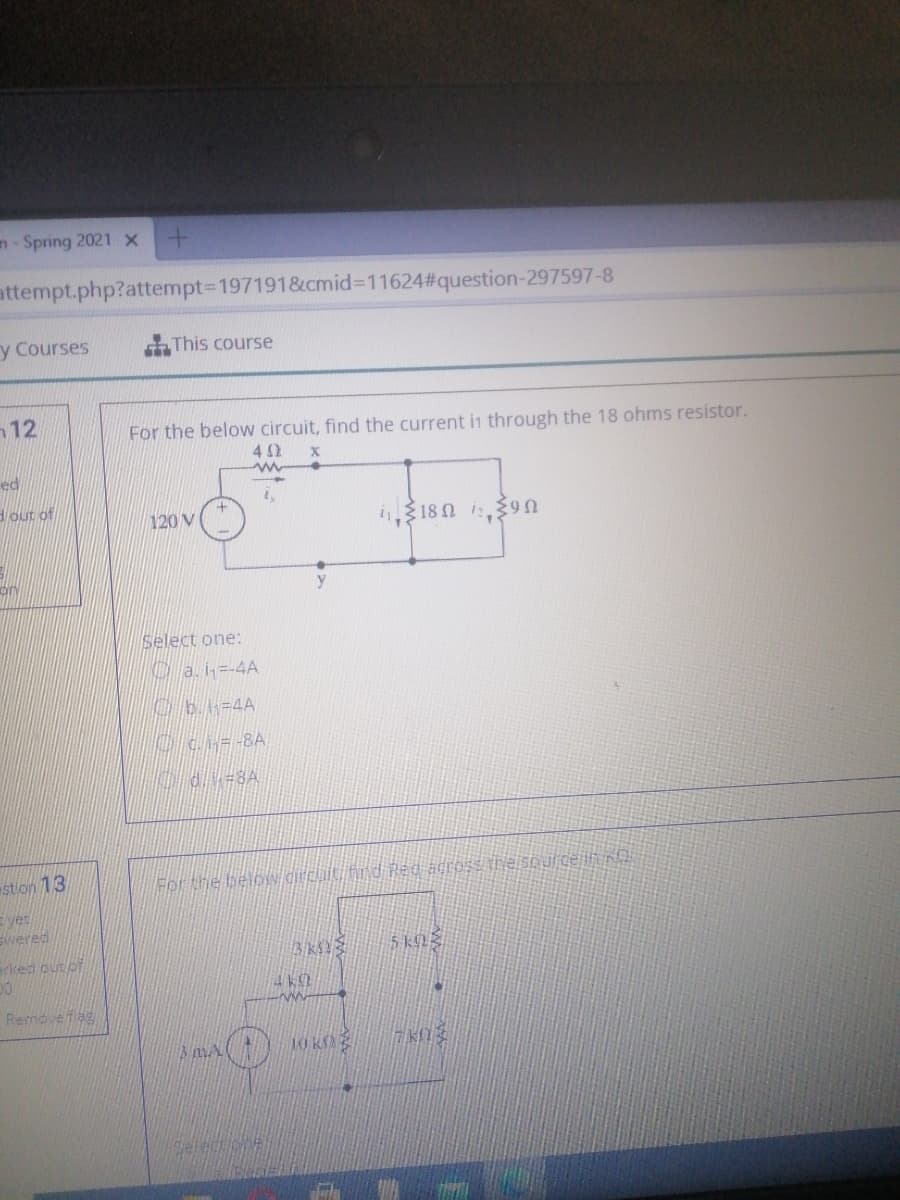 n- Spring 2021 x
attempt.php?attempt3D1971918&cmid%3D11624#question-297597-8
y Courses
This course
12
For the below circuit, find the current in through the 18 ohms resistor.
42
ed
dout of
120 V
i318 0 i9n
on
Select one:
a.i-4A
Ob=4A
stlon 13
For the beloW dirchuiti fird Red across thje spurgejin nD
Eyet
Ewered
arked out pf
Removefag
10 K
