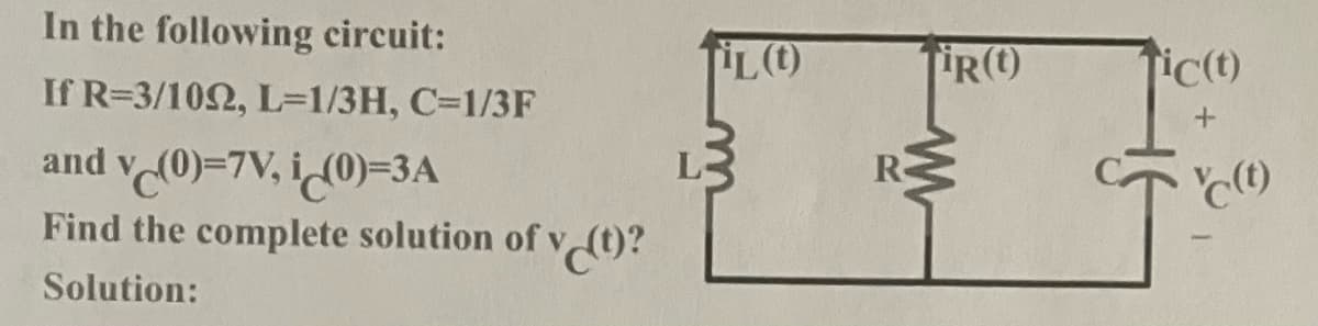 In the following circuit:
L()
ic(t)
If R=3/102, L=1/3H, C=1/3F
and v (0)=7V, i(0)=3A
Find the complete solution ofv (t)?
R
(t)
Solution:
