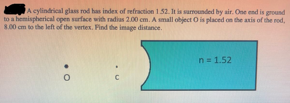 A cylindrical glass rod has index of refraction 1.52. It is surrounded by air. One end is ground
to a hemispherical open surface with radius 2.00 cm. A small object O is placed on the axis of the rod,
8.00 cm to the left of the vertex. Find the image distance.
n = 1.52
C
