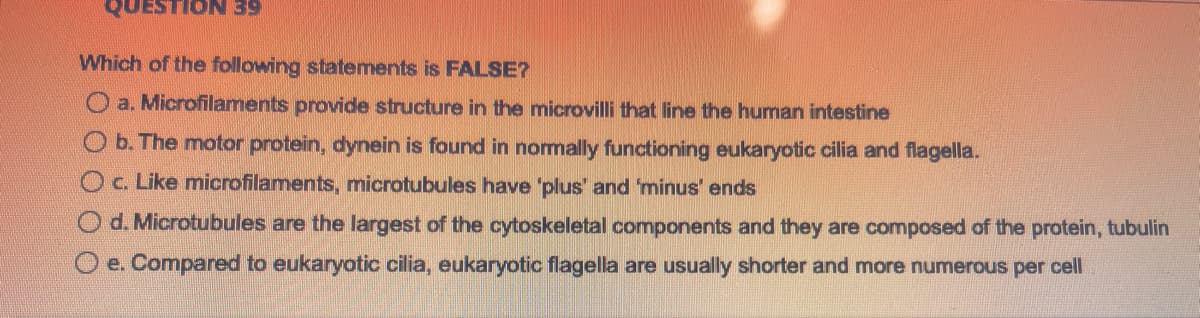 QUESTION 39
Which of the following statements is FALSE?
a. Microfilaments provide structure in the microvilli that line the human intestine
O b. The motor protein, dynein is found in normally functioning eukaryotic cilia and flagella.
c. Like microfilaments, microtubules have 'plus' and 'minus' ends
Od. Microtubules are the largest of the cytoskeletal components and they are composed of the protein, tubulin
O e. Compared to eukaryotic cilia, eukaryotic flagella are usually shorter and more numerous per cell