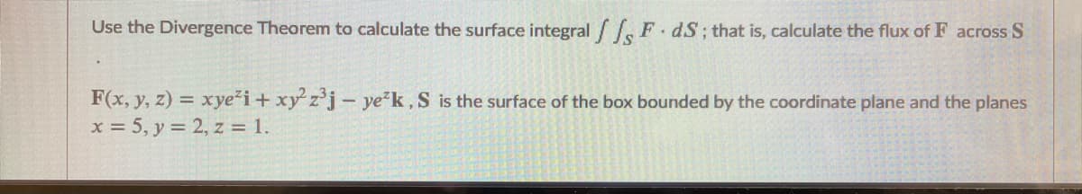 Use the Divergence Theorem to calculate the surface integral F dS; that is, calculate the flux of F across S
F(x, y, z) = xye'i+ xy z'j- ye"k, S is the surface of the box bounded by the coordinate plane and the planes
x = 5, y = 2, z = 1.
