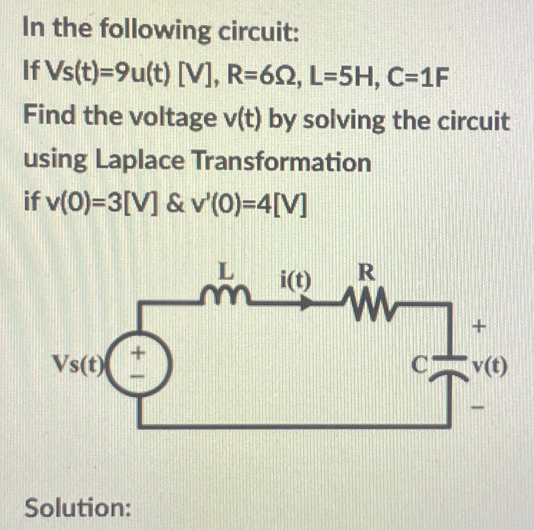 In the following circuit:
If Vs(t)=9u(t) [V], R=62, L=5H, C=1F
Find the voltage v(t) by solving the circuit
using Laplace Transformation
if v(0)=3[V] & v'(0)=4[V]
R
Vs(t)
C v(t)
Solution:
