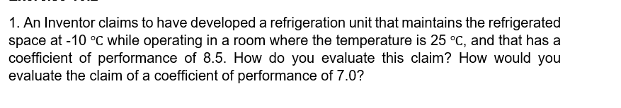 1. An Inventor claims to have developed a refrigeration unit that maintains the refrigerated
space at -10 °C while operating in a room where the temperature is 25 °C, and that has a
coefficient of performance of 8.5. How do you evaluate this claim? How would you
evaluate the claim of a coefficient of performance of 7.0?
