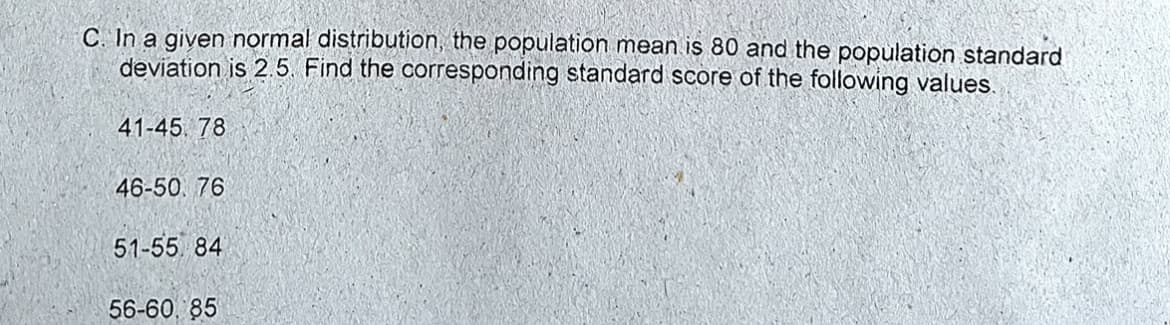 C. In a given normal distribution, the population mean is 80 and the population standard
deviation is 2.5 Find the corresponding standard score of the following values.
41-45. 78
46-50. 76
51-55. 84
56-60. 85
