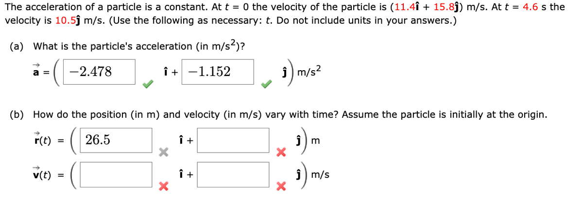 The acceleration of a particle is a constant. At t = 0 the velocity of the particle is (11.4î + 15.8ĵ) m/s. At t = 4.6 s the
velocity is 10.5ĵ m/s. (Use the following as necessary: t. Do not include units in your answers.)
(a) What is the particle's acceleration (in m/s²)?
-2.478
î+ -1.152
a =
(b) How do the position (in m) and velocity (in m/s) vary with time? Assume the particle is initially at the origin.
26.5
₁) m
r(t)
v(t)
=
=
Î +
~ 3) m/s²
Î +
m
₁)₁
Ĵ m/s
