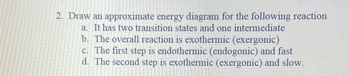 2. Draw an approximate energy diagram for the following reaction
a. It has two transition states and one intermediate
b. The overall reaction is exothermic (exergonic)
c. The first step is endothermic (endogonic) and fast
d. The second step is exothermic (exergonic) and slow.