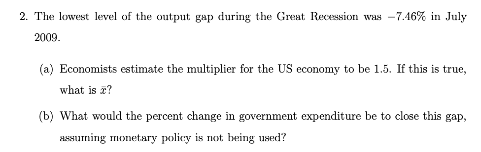 2. The lowest level of the output gap during the Great Recession was -7.46% in July
2009.
(a) Economists estimate the multiplier for the US economy to be 1.5. If this is true,
what is ?
(b) What would the percent change in government expenditure be to close this gap,
assuming monetary policy is not being used?