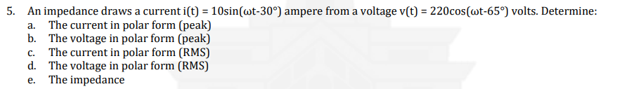 5. An impedance draws a current i(t) = 10sin(wt-30°) ampere from a voltage v(t) = 220cos(@t-65°) volts. Determine:
a. The current in polar form (peak)
b. The voltage in polar form (peak)
C. The current in polar form (RMS)
d. The voltage in polar form (RMS)
e. The impedance