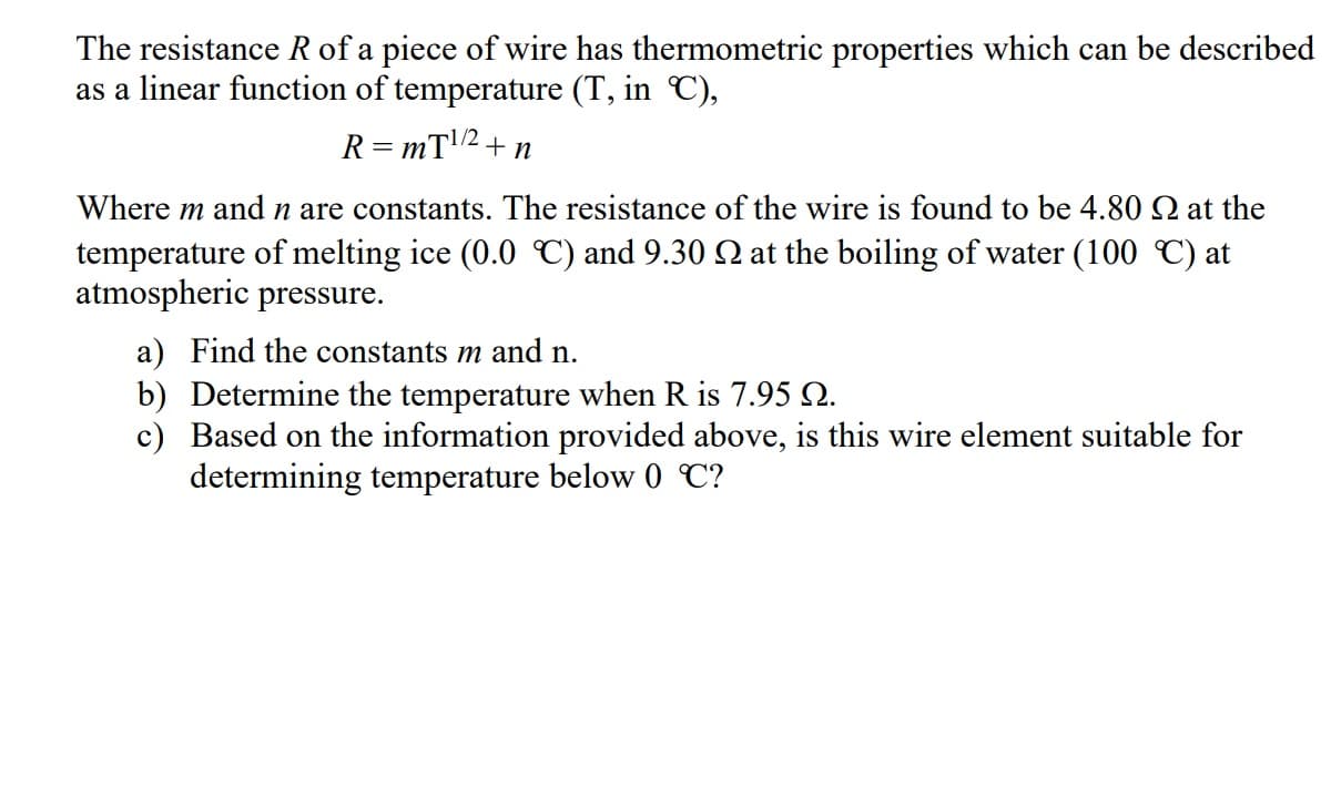 The resistance R of a piece of wire has thermometric properties which can be described
as a linear function of temperature (T, in C),
R=mT¹/2+n
Where m and n are constants. The resistance of the wire is found to be 4.80 at the
temperature of melting ice (0.0 ℃) and 9.30 № at the boiling of water (100 °C) at
atmospheric pressure.
a) Find the constants m and n.
b) Determine the temperature when R is 7.95 №.
c) Based on the information provided above, is this wire element suitable for
determining temperature below 0 ℃?