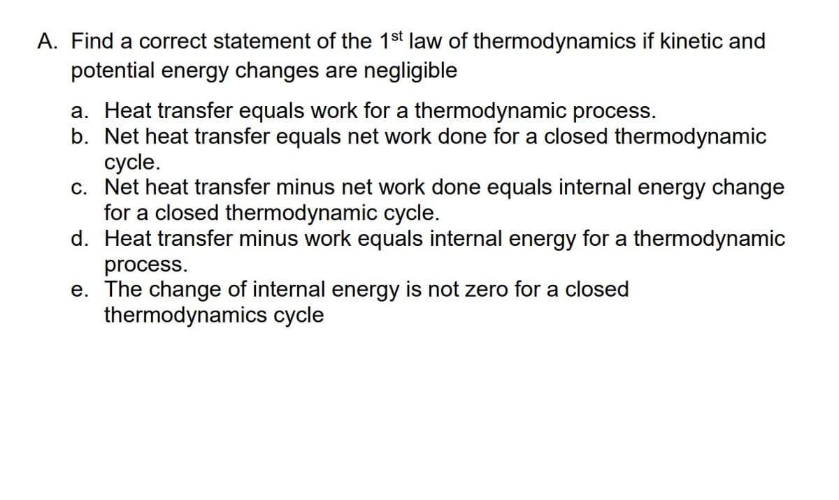A. Find a correct statement of the 1st law of thermodynamics if kinetic and
potential energy changes are negligible
a. Heat transfer equals work for a thermodynamic process.
b. Net heat transfer equals net work done for a closed thermodynamic
cycle.
c. Net heat transfer minus net work done equals internal energy change
for a closed thermodynamic cycle.
d. Heat transfer minus work equals internal energy for a thermodynamic
process.
e. The change of internal energy is not zero for a closed
thermodynamics cycle