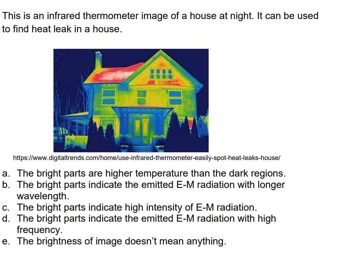 This is an infrared thermometer image of a house at night. It can be used
to find heat leak in a house.
61
L
https://www.digitaltrends.com/home/use-infrared-thermometer-easily-spot-heat-leaks-house/
a. The bright parts are higher temperature than the dark regions.
b. The bright parts indicate the emitted E-M radiation with longer
wavelength.
c. The bright parts indicate high intensity of E-M radiation.
d. The bright parts indicate the emitted E-M radiation with high
frequency.
e. The brightness of image doesn't mean anything.