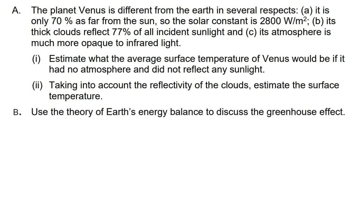 A. The planet Venus is different from the earth in several respects: (a) it is
only 70 % as far from the sun, so the solar constant is 2800 W/m²; (b) its
thick clouds reflect 77% of all incident sunlight and (c) its atmosphere is
much more opaque to infrared light.
B.
(i) Estimate what the average surface temperature of Venus would be if it
had no atmosphere and did not reflect any sunlight.
(ii) Taking into account the reflectivity of the clouds, estimate the surface
temperature.
Use the theory of Earth's energy balance to discuss the greenhouse effect.