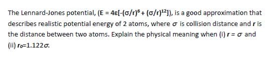 The Lennard-Jones potential, (E = 48[-(0/r)6+ (o/r)¹2]), is a good approximation that
describes realistic potential energy of 2 atoms, where o is collision distance and ris
the distance between two atoms. Explain the physical meaning when (1) r = o and
(ii) ro=1.1220.