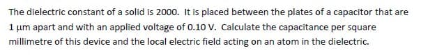 The dielectric constant of a solid is 2000. It is placed between the plates of a capacitor that are
1 μm apart and with an applied voltage of 0.10 V. Calculate the capacitance per square
millimetre of this device and the local electric field acting on an atom in the dielectric.