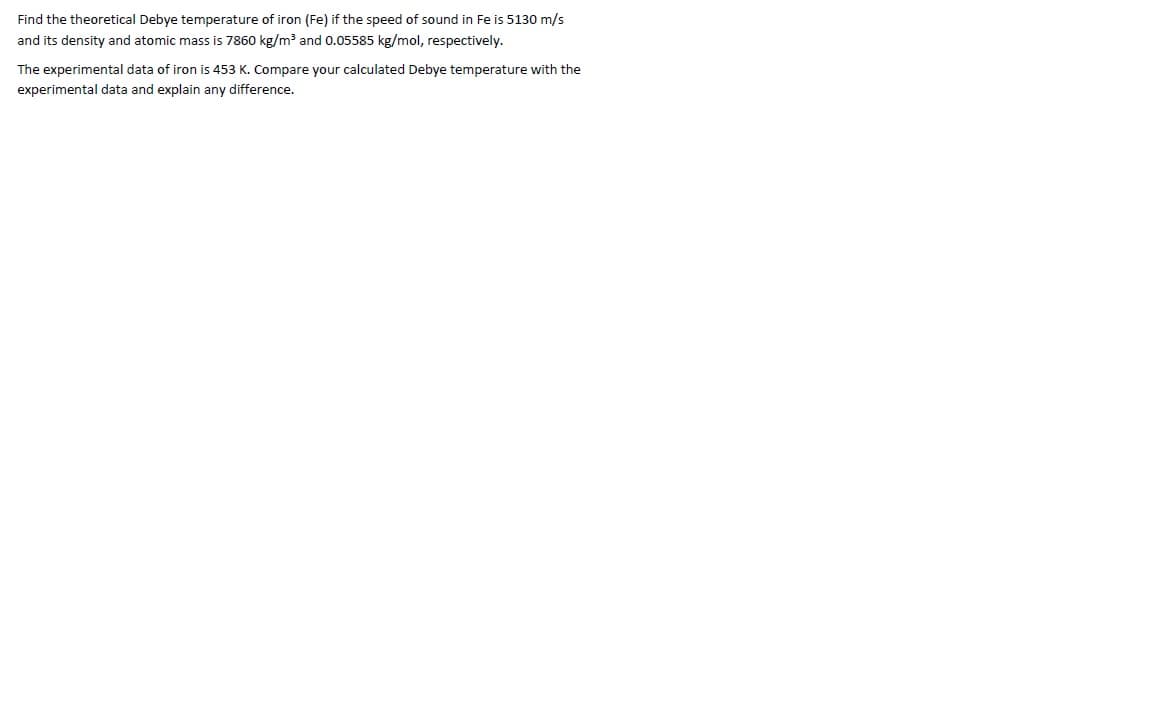 Find the theoretical Debye temperature of iron (Fe) if the speed of sound in Fe is 5130 m/s
and its density and atomic mass is 7860 kg/m³ and 0.05585 kg/mol, respectively.
The experimental data of iron is 453 K. Compare your calculated Debye temperature with the
experimental data and explain any difference.
