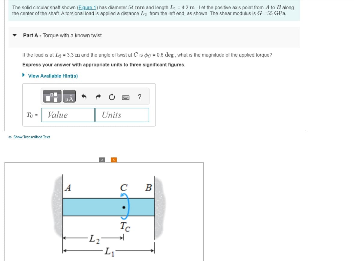The solid circular shaft shown (Figure 1) has diameter 54 mm and length L₁ = 4.2 m. Let the positive axis point from A to B along
the center of the shaft. A torsional load is applied a distance L₂ from the left end, as shown. The shear modulus is G = 55 GPa
Part A - Torque with a known twist
If the load is at L2= 3.3 m and the angle of twist at C' is oc = 0.6 deg, what is the magnitude of the applied torque?
Express your answer with appropriate units to three significant figures.
►View Available Hint(s)
Tc =
μA
Value
Show Transcribed Text
A
Units
-L₂²
Li
UST.DE.
?
с B
Tc