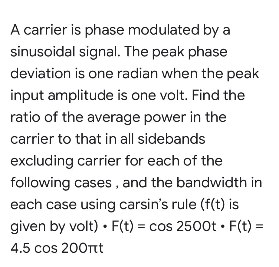 A carrier is phase modulated by a
sinusoidal signal. The peak phase
deviation is one radian when the peak
input amplitude is one volt. Find the
ratio of the average power in the
carrier to that in all sidebands
excluding carrier for each of the
following cases , and the bandwidth in
each case using carsin's rule (f(t) is
given by volt) • F(t) = cos 2500t • F(t) =
%3D
4.5 cos 20Ott
