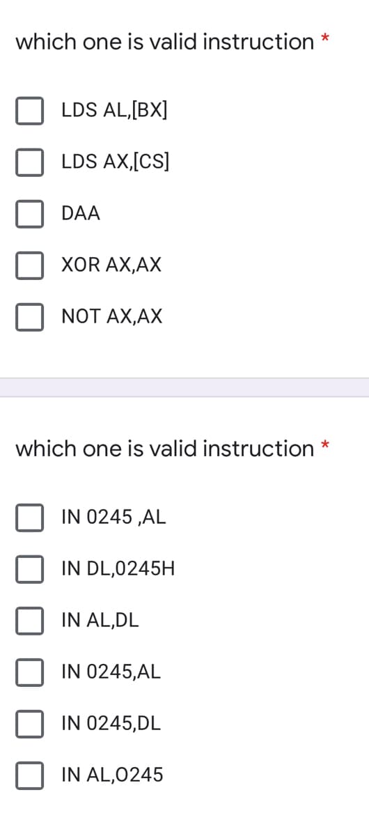 which one is valid instruction *
LDS AL,[BX]
LDS AX,[CS]
DAA
XOR AX,AX
NOT AX,AX
which one is valid instruction *
IN 0245 ,AL
IN DL,0245H
IN AL,DL
IN 0245,AL
IN 0245,DL
IN AL,0245
