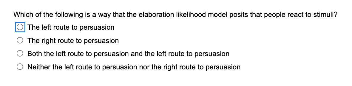 Which of the following is a way that the elaboration likelihood model posits that people react to stimuli?
O The left route to persuasion
The right route to persuasion
Both the left route to persuasion and the left route to persuasion
Neither the left route to persuasion nor the right route to persuasion