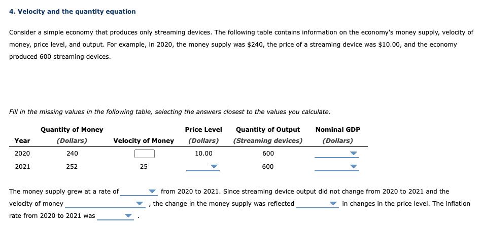 4. Velocity and the quantity equation
Consider a simple economy that produces only streaming devices. The following table contains information on the economy's money supply, velocity of
money, price level, and output. For example, in 2020, the money supply was $240, the price of a streaming device was $10.00, and the economy
produced 600 streaming devices.
Fill in the missing values in the following table, selecting the answers closest to the values you calculate.
Quantity of Money
(Dollars)
Price Level
(Dollars)
Quantity of Output
(Streaming devices)
240
10.00
252
Year
2020
2021
Velocity of Money
The money supply grew at a rate of
velocity of money
rate from 2020 to 2021 was
25
600
600
Nominal GDP
(Dollars)
from 2020 to 2021. Since streaming device output did not change from 2020 to 2021 and the
, the change in the money supply was reflected
in changes in the price level. The inflation