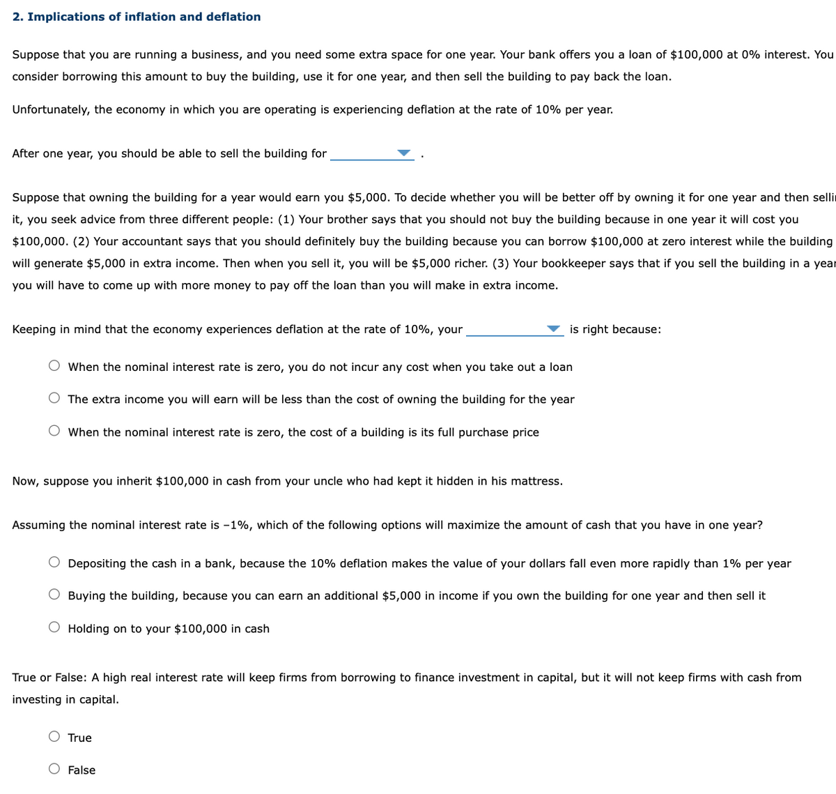 2. Implications of inflation and deflation
Suppose that you are running a business, and you need some extra space for one year. Your bank offers you a loan of $100,000 at 0% interest. You
consider borrowing this amount to buy the building, use it for one year, and then sell the building to pay back the loan.
Unfortunately, the economy in which you are operating is experiencing deflation at the rate of 10% per year.
After one year, you should be able to sell the building for
Suppose that owning the building for a year would earn you $5,000. To decide whether you will be better off by owning it for one year and then selli
it, you seek advice from three different people: (1) Your brother says that you should not buy the building because in one year it will cost you
$100,000. (2) Your accountant says that you should definitely buy the building because you can borrow $100,000 at zero interest while the building
will generate $5,000 in extra income. Then when you sell it, you will be $5,000 richer. (3) Your bookkeeper says that if you sell the building in a year
you will have to come up with more money to pay off the loan than you will make in extra income.
Keeping in mind that the economy experiences deflation at the rate of 10%, your
When the nominal interest rate is zero, you do not incur any cost when you take out a loan
The extra income you will earn will be less than the cost of owning the building for the year
When the nominal interest rate is zero, the cost of a building is its full purchase price
Now, suppose you inherit $100,000 in cash from your uncle who had kept it hidden in his mattress.
is right because:
Assuming the nominal interest rate is -1%, which of the following options will maximize the amount of cash that you have in one year?
Depositing the cash in a bank, because the 10% deflation makes the value of your dollars fall even more rapidly than 1% per year
O Buying the building, because you can earn an additional $5,000 in income if you own the building for one year and then sell it
O Holding on to your $100,000 in cash
True or False: A high real interest rate will keep firms from borrowing to finance investment in capital, but it will not keep firms with cash from
investing in capital.
True
O False