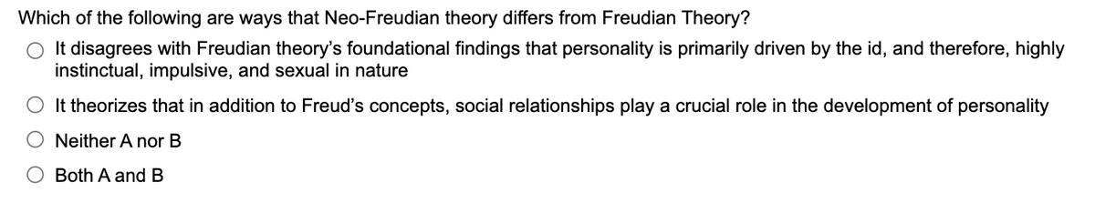 Which of the following are ways that Neo-Freudian theory differs from Freudian Theory?
It disagrees with Freudian theory's foundational findings that personality is primarily driven by the id, and therefore, highly
instinctual, impulsive, and sexual in nature
It theorizes that in addition to Freud's concepts, social relationships play a crucial role in the development of personality
Neither A nor B
Both A and B