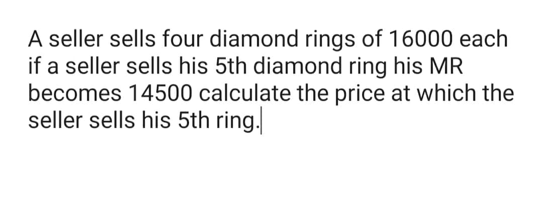 A seller sells four diamond rings of 16000 each
if a seller sells his 5th diamond ring his MR
becomes 14500 calculate the price at which the
seller sells his 5th ring.
