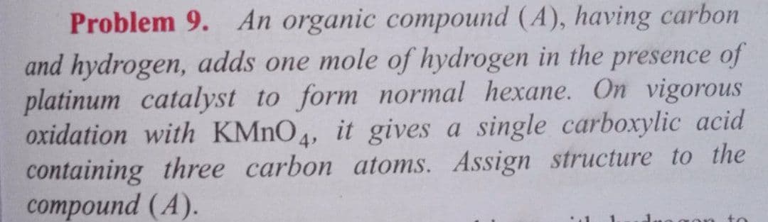 Problem 9. An organic compound (A), having carbon
and hydrogen, adds one mole of hydrogen in the presence of
platinum catalyst to form normal hexane. On vigorous
oxidation with KMnO4, it gives a single carboxylic acid
containing three carbon atoms. Assign structure to the
compound (A).
to