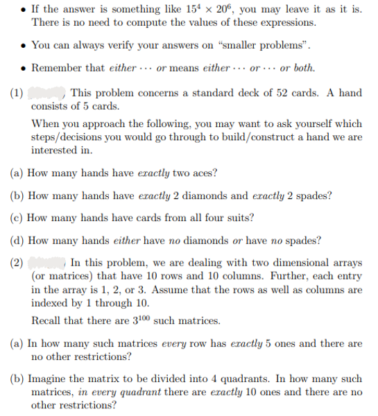 • If the answer is something like 154 × 206, you may leave it as it is.
There is no need to compute the values of these expressions.
• You can always verify your answers on "smaller problems".
• Remember that either or means either or or both.
(1)
This problem concerns a standard deck of 52 cards. A hand
consists of 5 cards.
When you approach the following, you may want to ask yourself which
steps/decisions you would go through to build/construct a hand we are
interested in.
(a) How many hands have exactly two aces?
(b) How many hands have exactly 2 diamonds and exactly 2 spades?
(e) How many hands have cards from all four suits?
(d) How many hands either have no diamonds or have no spades?
(2)
In this problem, we are dealing with two dimensional arrays
(or matrices) that have 10 rows and 10 columns. Further, each entry
in the array is 1, 2, or 3. Assume that the rows as well as columns are
indexed by 1 through 10.
Recall that there are 3100 such matrices.
(a) In how many such matrices every row has exactly 5 ones and there are
no other restrictions?
(b) Imagine the matrix to be divided into 4 quadrants. In how many such
matrices, in every quadrant there are exactly 10 ones and there are no
other restrictions?