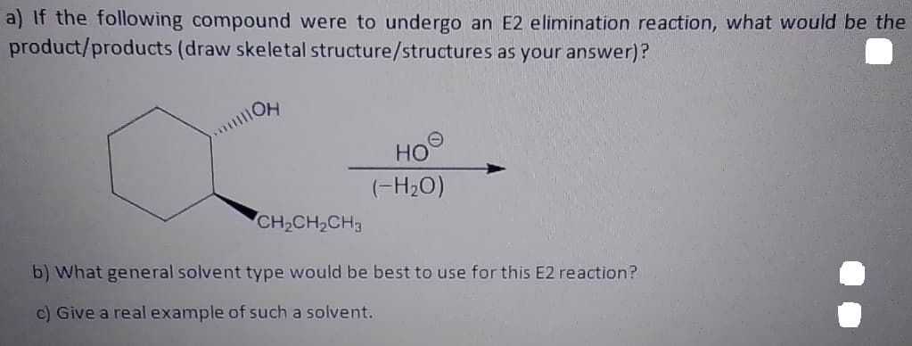 a) If the following compound were to undergo an E2 elimination reaction, what would be the
product/products (draw skeletal structure/structures as your answer)?
Он
HO
(-H2O)
CH,CH,CH3
b) What general solvent type would be best to use for this E2 reaction?
c) Give a real example of such a solvent.
