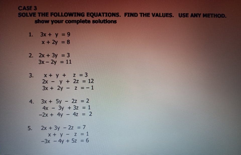 CASE 3
SOLVE THE FOLLOWING EQUATIONS. FIND THE VALUES. USE ANY METHOD.
show your complete solutions
3x + y = 9
x + 2y = 8
1.
2. 2x + 3y = 3
3x- 2y = 11
x + y + z = 3
2x - y + 2z = 12
3x + 2y - Z =-1
3.
%3D
3x + 5y - 2z = 2
4x - 3y + 3z = 1
-2x + 4y - 42 = 2
4.
2x + 3y - 2z = 7
x + y - z= 1
-3x - 4y + 5z = 6
5.
