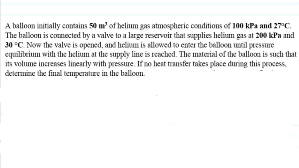 A balloon initially contains 50 m³ of helium gas atmospheric conditions of 100 kPa and 27ºC.
The balloon is connected by a valve to a large reservoir that supplies helium gas at 200 kPa and
30 °C. Now the valve is opened, and helium is allowed to enter the balloon until pressure
equilibrium with the helium at the supply line is reached. The material of the balloon is such that
its volume increases linearly with pressure. If no heat transfer takes place during this process,
determine the final temperature in the balloon.
