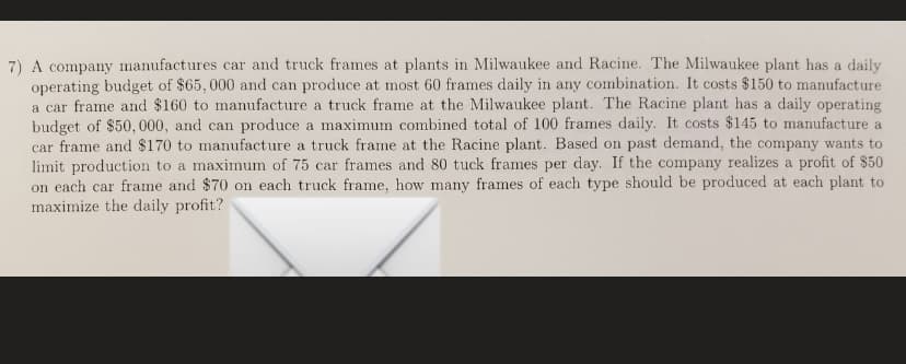 7) A company manufactures car and truck frames at plants in Milwaukee and Racine. The Milwaukee plant has a daily
operating budget of $65, 000 and can produce at most 60 frames daily in any combination. It costs $150 to manufacture
a car frame and $160 to manufacture a truck frame at the Milwaukee plant. The Racine plant has a daily operating
budget of $50, 000, and can produce a maximum combined total of 100 frames daily. It costs $145 to manufacture a
car frame and $170 to manufacture a truck frame at the Racine plant. Based on past demand, the company wants to
limit production to a maximum of 75 car frames and 80 tuck frames per day. If the company realizes a profit of $50
on each car frame and $70 on each truck frame, how many frames of each type should be produced at each plant to
maximize the daily profit?
